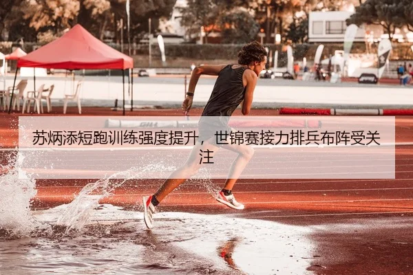 苏炳添短跑训练强度提升，世锦赛接力排兵布阵受关注