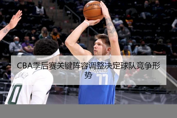 CBA季后赛关键阵容调整决定球队竞争形势